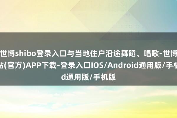 世博shibo登录入口与当地住户沿途舞蹈、唱歌-世博网站(官方)APP下载-登录入口IOS/Android通用版/手机版