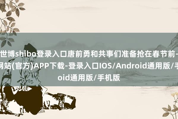 世博shibo登录入口唐前勇和共事们准备抢在春节前-世博网站(官方)APP下载-登录入口IOS/Android通用版/手机版