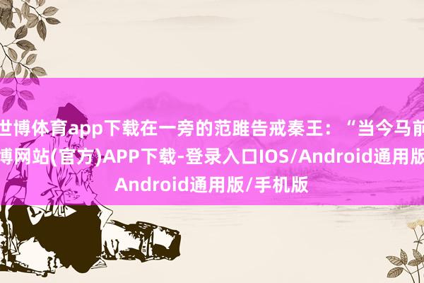 世博体育app下载在一旁的范雎告戒秦王：“当今马前泼水-世博网站(官方)APP下载-登录入口IOS/Android通用版/手机版
