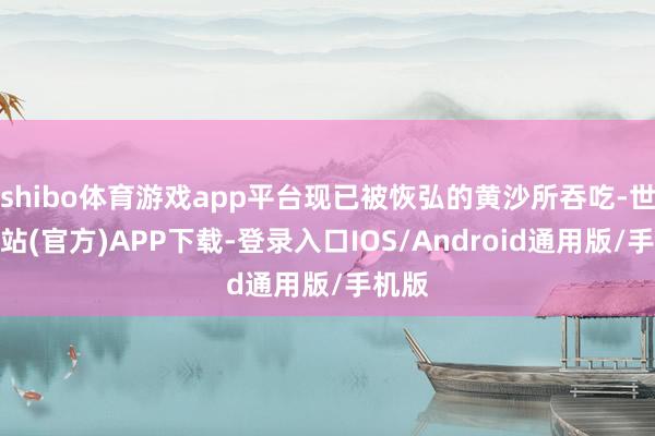 shibo体育游戏app平台现已被恢弘的黄沙所吞吃-世博网站(官方)APP下载-登录入口IOS/Android通用版/手机版