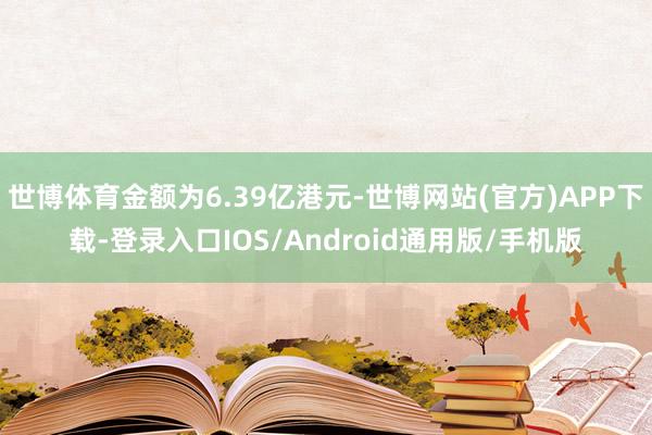 世博体育金额为6.39亿港元-世博网站(官方)APP下载-登录入口IOS/Android通用版/手机版