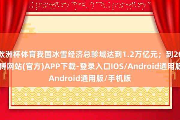 欧洲杯体育我国冰雪经济总畛域达到1.2万亿元；到2030年-世博网站(官方)APP下载-登录入口IOS/Android通用版/手机版