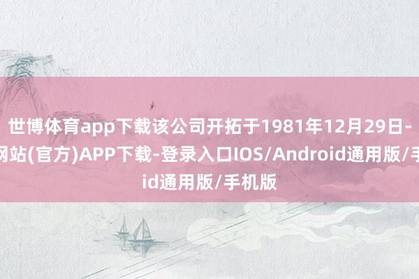 世博体育app下载该公司开拓于1981年12月29日-世博网站(官方)APP下载-登录入口IOS/Android通用版/手机版