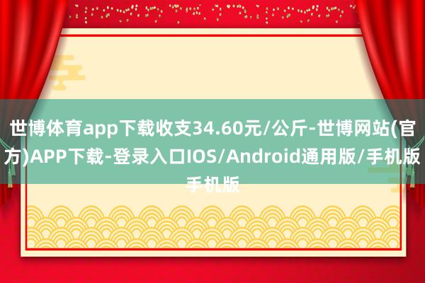 世博体育app下载收支34.60元/公斤-世博网站(官方)APP下载-登录入口IOS/Android通用版/手机版