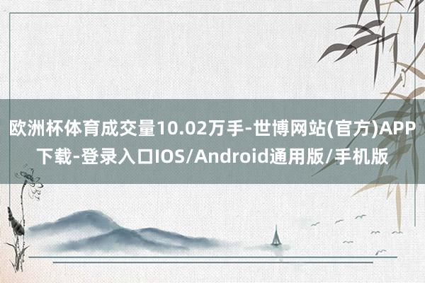 欧洲杯体育成交量10.02万手-世博网站(官方)APP下载-登录入口IOS/Android通用版/手机版
