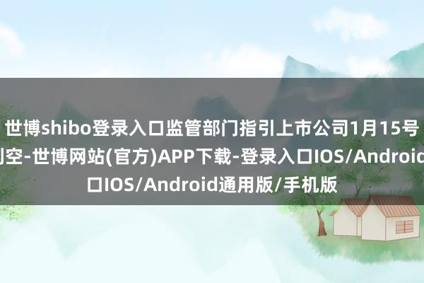 世博shibo登录入口监管部门指引上市公司1月15号之前开释一皆利空-世博网站(官方)APP下载-登录入口IOS/Android通用版/手机版