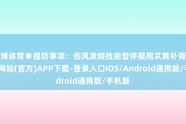 世博体育●提防事项:伤风发烧技能暂停服用苁黄补肾丸-世博网站(官方)APP下载-登录入口IOS/Android通用版/手机版