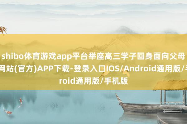 shibo体育游戏app平台举座高三学子回身面向父母-世博网站(官方)APP下载-登录入口IOS/Android通用版/手机版