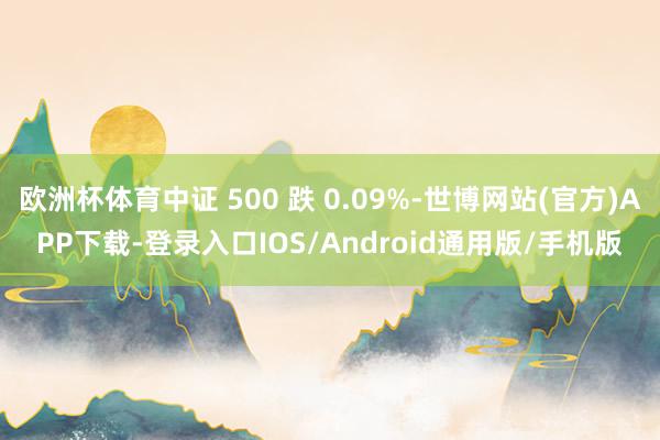 欧洲杯体育中证 500 跌 0.09%-世博网站(官方)APP下载-登录入口IOS/Android通用版/手机版