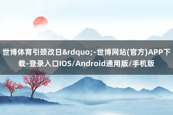 世博体育引颈改日”-世博网站(官方)APP下载-登录入口IOS/Android通用版/手机版