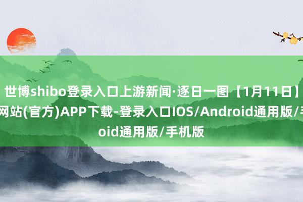 世博shibo登录入口上游新闻·逐日一图【1月11日】-世博网站(官方)APP下载-登录入口IOS/Android通用版/手机版