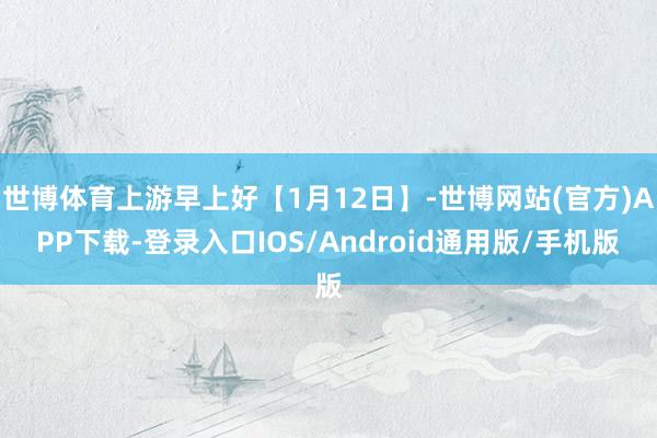 世博体育上游早上好【1月12日】-世博网站(官方)APP下载-登录入口IOS/Android通用版/手机版
