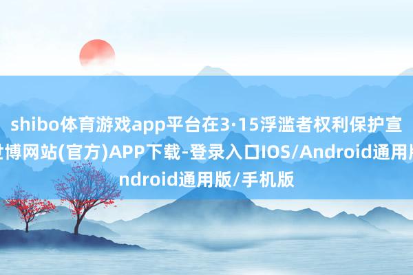 shibo体育游戏app平台在3·15浮滥者权利保护宣传技巧-世博网站(官方)APP下载-登录入口IOS/Android通用版/手机版