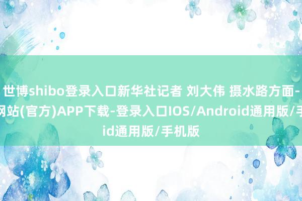世博shibo登录入口新华社记者 刘大伟 摄水路方面-世博网站(官方)APP下载-登录入口IOS/Android通用版/手机版