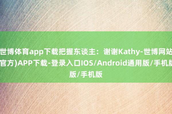 世博体育app下载把握东谈主：谢谢Kathy-世博网站(官方)APP下载-登录入口IOS/Android通用版/手机版
