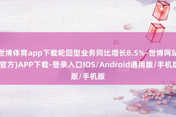 世博体育app下载轮回型业务同比增长8.5%-世博网站(官方)APP下载-登录入口IOS/Android通用版/手机版