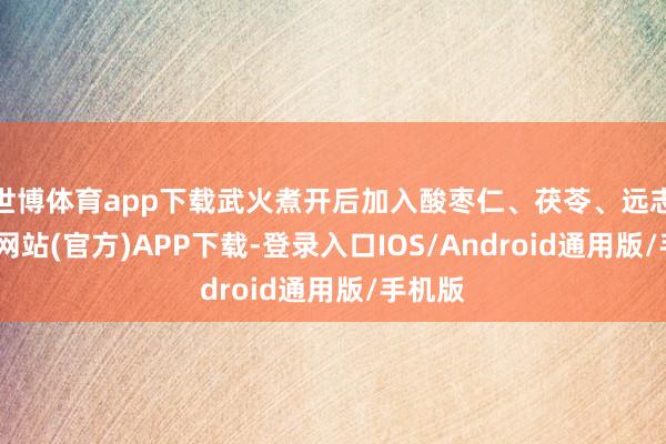 世博体育app下载武火煮开后加入酸枣仁、茯苓、远志-世博网站(官方)APP下载-登录入口IOS/Android通用版/手机版