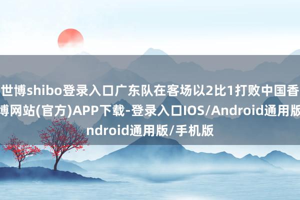 世博shibo登录入口广东队在客场以2比1打败中国香港队-世博网站(官方)APP下载-登录入口IOS/Android通用版/手机版
