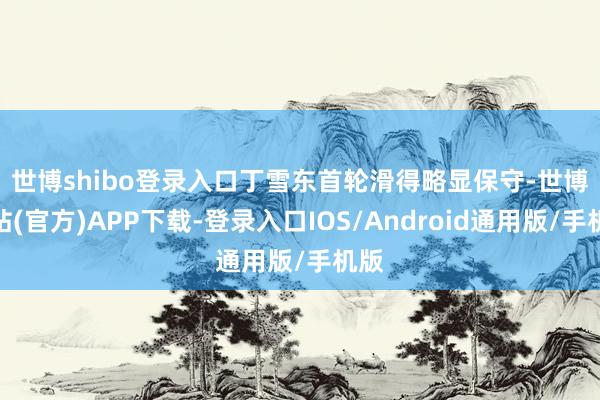 世博shibo登录入口 丁雪东首轮滑得略显保守-世博网站(官方)APP下载-登录入口IOS/Android通用版/手机版