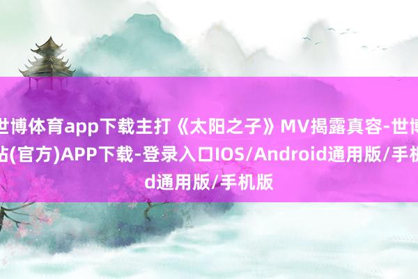 世博体育app下载主打《太阳之子》MV揭露真容-世博网站(官方)APP下载-登录入口IOS/Android通用版/手机版