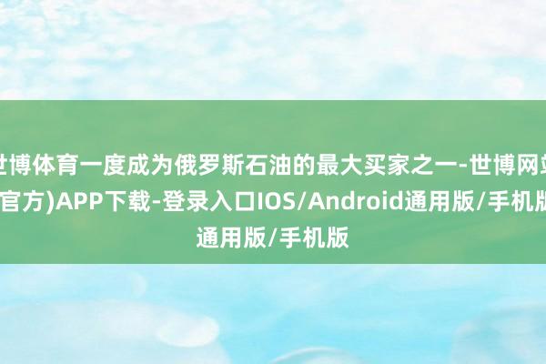 世博体育一度成为俄罗斯石油的最大买家之一-世博网站(官方)APP下载-登录入口IOS/Android通用版/手机版
