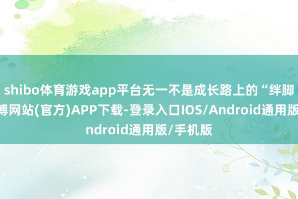 shibo体育游戏app平台无一不是成长路上的“绊脚石”-世博网站(官方)APP下载-登录入口IOS/Android通用版/手机版
