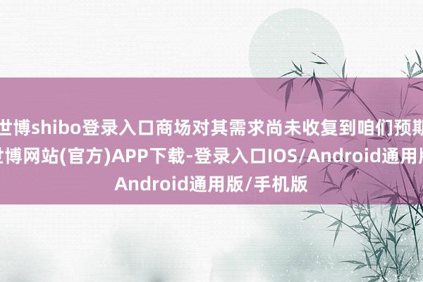 世博shibo登录入口商场对其需求尚未收复到咱们预期的水平-世博网站(官方)APP下载-登录入口IOS/Android通用版/手机版