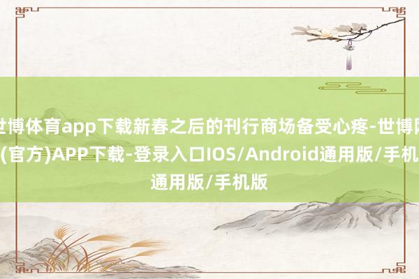 世博体育app下载新春之后的刊行商场备受心疼-世博网站(官方)APP下载-登录入口IOS/Android通用版/手机版