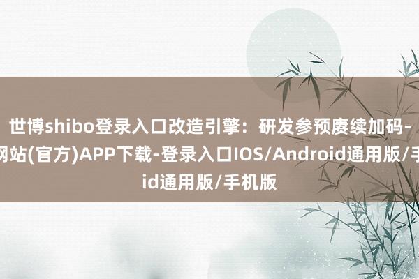 世博shibo登录入口 改造引擎:研发参预赓续加码-世博网站(官方)APP下载-登录入口IOS/Android通用版/手机版