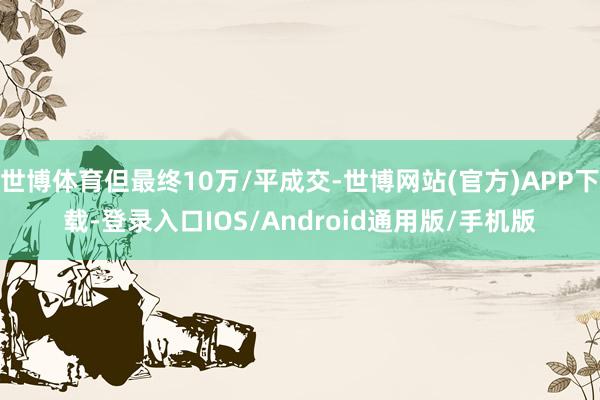 世博体育但最终10万/平成交-世博网站(官方)APP下载-登录入口IOS/Android通用版/手机版