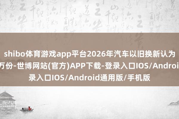 shibo体育游戏app平台2026年汽车以旧换新认为收到补贴152.6万份-世博网站(官方)APP下载-登录入口IOS/Android通用版/手机版