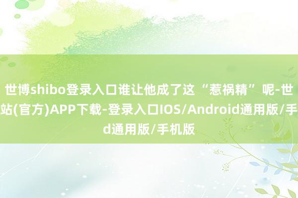 世博shibo登录入口谁让他成了这 “惹祸精” 呢-世博网站(官方)APP下载-登录入口IOS/Android通用版/手机版