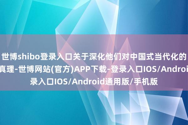 世博shibo登录入口关于深化他们对中国式当代化的招供感具有遑急真理-世博网站(官方)APP下载-登录入口IOS/Android通用版/手机版