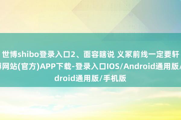 世博shibo登录入口2、面容瞎说 义冢前线一定要轩敞-世博网站(官方)APP下载-登录入口IOS/Android通用版/手机版
