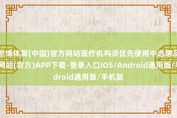 世博体育(中国)官方网站医疗机构须优先使用中选居品-世博网站(官方)APP下载-登录入口IOS/Android通用版/手机版