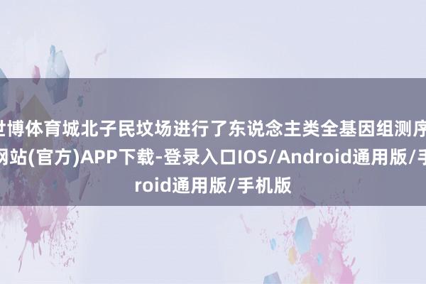 世博体育城北子民坟场进行了东说念主类全基因组测序-世博网站(官方)APP下载-登录入口IOS/Android通用版/手机版