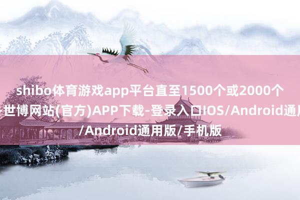 shibo体育游戏app平台直至1500个或2000个（仅供参考-世博网站(官方)APP下载-登录入口IOS/Android通用版/手机版