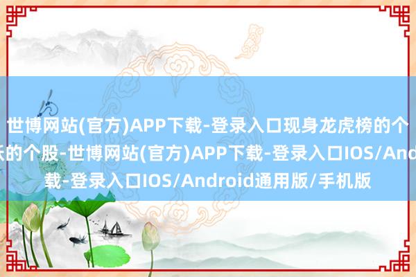 世博网站(官方)APP下载-登录入口现身龙虎榜的个股齐是当日最为活跃的个股-世博网站(官方)APP下载-登录入口IOS/Android通用版/手机版