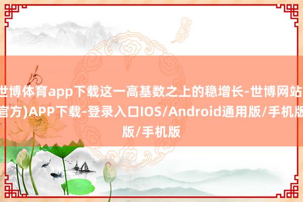 世博体育app下载这一高基数之上的稳增长-世博网站(官方)APP下载-登录入口IOS/Android通用版/手机版