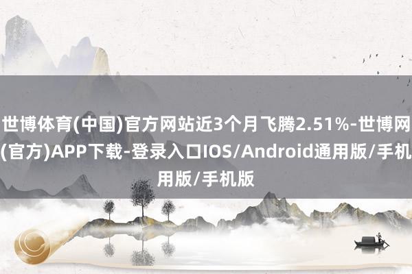 世博体育(中国)官方网站近3个月飞腾2.51%-世博网站(官方)APP下载-登录入口IOS/Android通用版/手机版