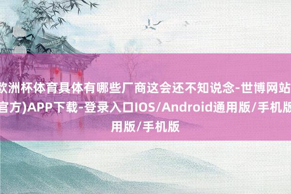 欧洲杯体育具体有哪些厂商这会还不知说念-世博网站(官方)APP下载-登录入口IOS/Android通用版/手机版