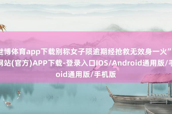 世博体育app下载别称女子陨逾期经抢救无效身一火”-世博网站(官方)APP下载-登录入口IOS/Android通用版/手机版