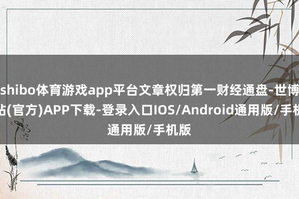 shibo体育游戏app平台文章权归第一财经通盘-世博网站(官方)APP下载-登录入口IOS/Android通用版/手机版