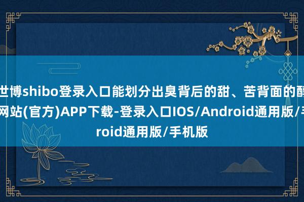 世博shibo登录入口能划分出臭背后的甜、苦背面的醇-世博网站(官方)APP下载-登录入口IOS/Android通用版/手机版