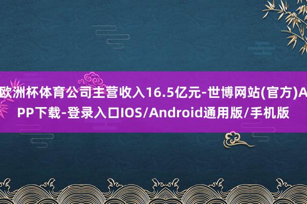 欧洲杯体育公司主营收入16.5亿元-世博网站(官方)APP下载-登录入口IOS/Android通用版/手机版
