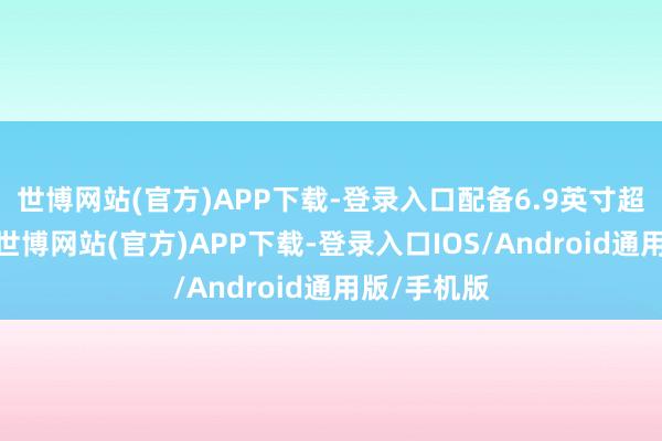 世博网站(官方)APP下载-登录入口配备6.9英寸超大袒露屏-世博网站(官方)APP下载-登录入口IOS/Android通用版/手机版