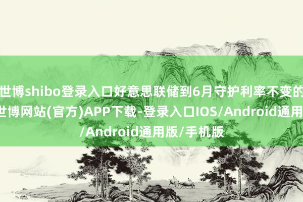 世博shibo登录入口好意思联储到6月守护利率不变的概率为0-世博网站(官方)APP下载-登录入口IOS/Android通用版/手机版