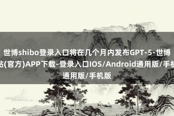 世博shibo登录入口将在几个月内发布GPT-5-世博网站(官方)APP下载-登录入口IOS/Android通用版/手机版