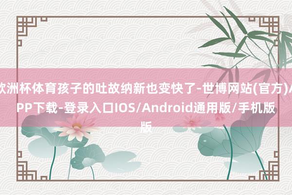 欧洲杯体育孩子的吐故纳新也变快了-世博网站(官方)APP下载-登录入口IOS/Android通用版/手机版