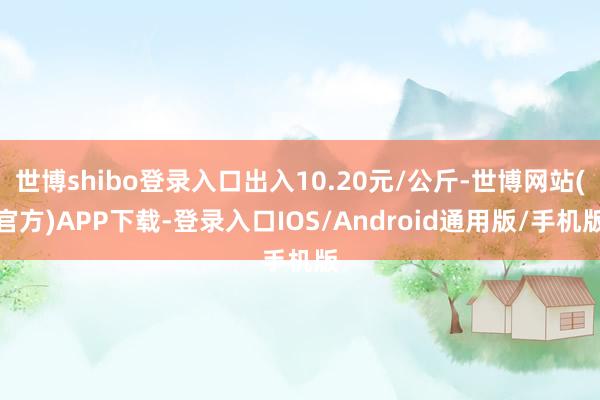 世博shibo登录入口出入10.20元/公斤-世博网站(官方)APP下载-登录入口IOS/Android通用版/手机版
